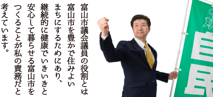 富山市議会議員の役割とは富山市を豊かで住みよいまちにするためにあり、継続的に健康でいきいきと安心して暮らせる富山市をつくることが私の責務だと考えています。